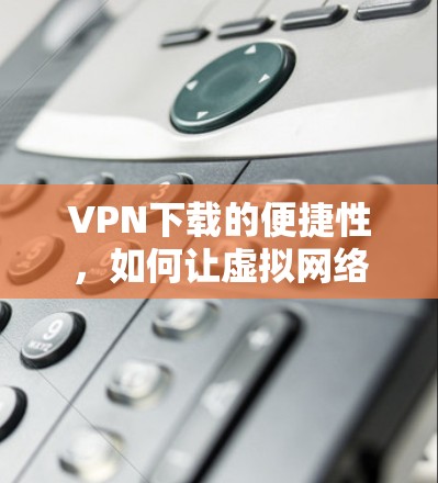 VPN下载的便捷性,如何让虚拟网络生活更轻松 VPN下载的便捷性,如何让虚拟网络生活更轻松