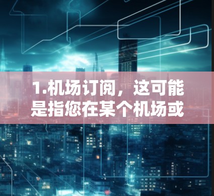 1.机场订阅，这可能是指您在某个机场或航空公司订阅了特定的交通服务，如包车、接送车，或者航班转乘服务。如果您有具体的航班信息或城市需求，可以提供更多信息，以便我们更好地为您服务