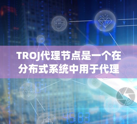 TROJ代理节点是一个在分布式系统中用于代理节点之间的通信和数据处理的协议。以下是对TROJ代理节点的详细分析