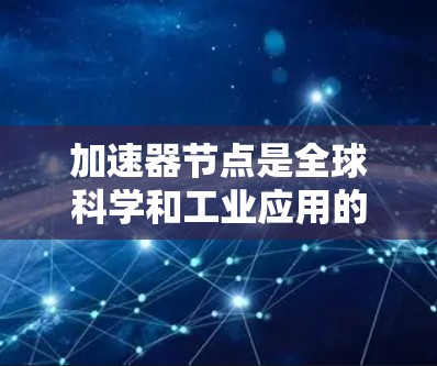 加速器节点是全球科学和工业应用的重要组成部分，它们在全球范围内分布广泛，发挥着关键作用。以下是对加速器节点的详细分析