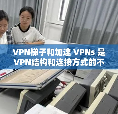 VPN梯子和加速 VPNs 是VPN结构和连接方式的不同部分，各自具有不同的优点和潜在问题。以下是详细的总结