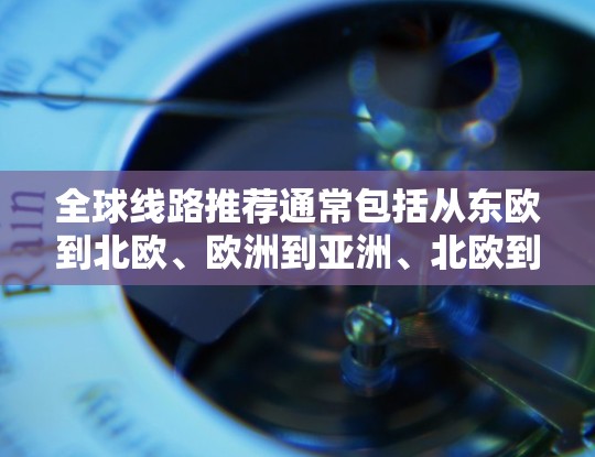 全球线路推荐通常包括从东欧到北欧、欧洲到亚洲、北欧到亚洲等多种路线。以下是一些常见的全球线路推荐，供您参考