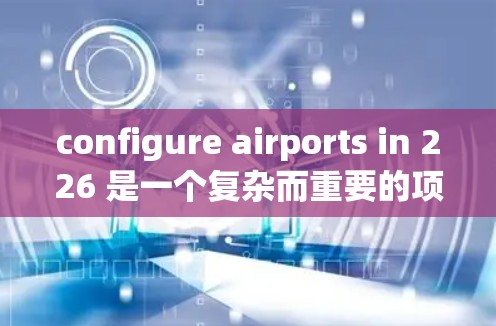 configure airports in 226 是一个复杂而重要的项目，涉及多个关键领域。以下是详细的步骤和建议