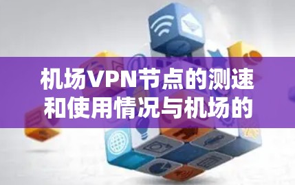 机场VPN节点的测速和使用情况与机场的网络环境密切相关。以下是一些关键信息和建议