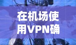 在机场使用VPN确实是一种安全且便捷的选择，但需要注意一些事项以确保安全