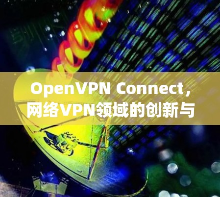 OpenVPN Connect,网络VPN领域的创新与突破 OpenVPN Connect,网络VPN领域的创新与突破