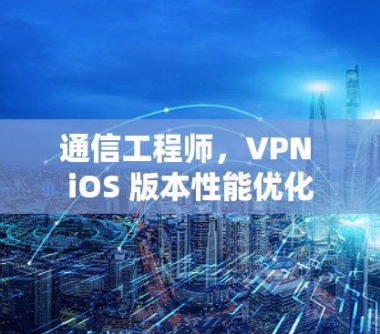 通信工程师,VPN iOS 版本性能优化 通信工程师,VPN iOS 版本性能优化