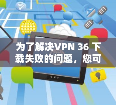 为了解决VPN 36 下载失败的问题，您可以按照以下步骤进行