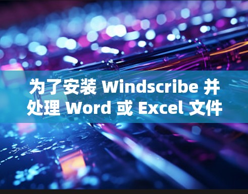 为了安装 Windscribe 并处理 Word 或 Excel 文件，您可以按照以下步骤进行