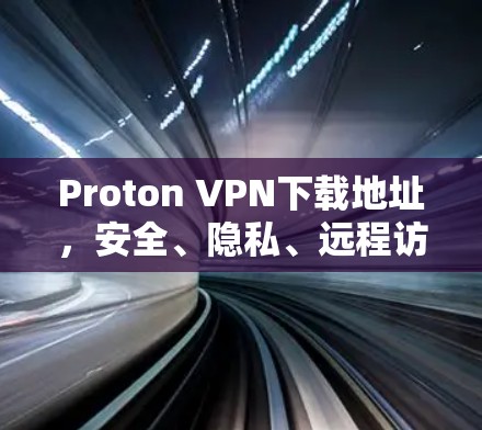 Proton VPN下载地址，安全、隐私、远程访问，为您的隐私与安全保驾护航！