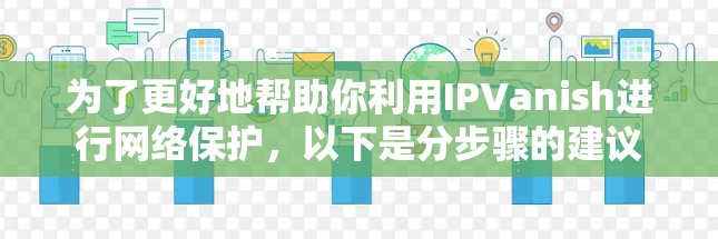 为了更好地帮助你利用IPVanish进行网络保护，以下是分步骤的建议