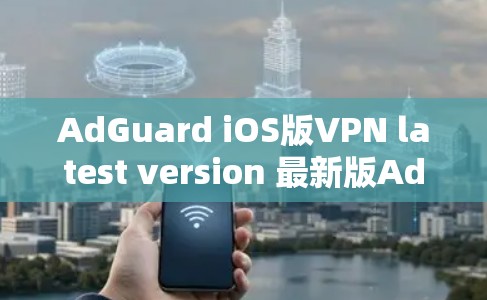 AdGuard iOS版VPN latest version 最新版AdGuard iOS版VPN，带来更安全、更高效的网络保护体验