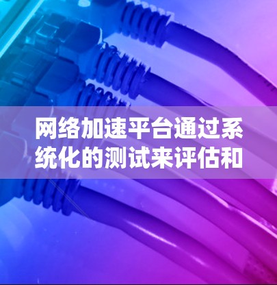 网络加速平台通过系统化的测试来评估和优化网络性能，确保用户能够获得最佳的连接体验。以下是网络加速平台进行的重要测试点及其意义