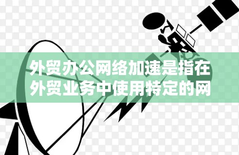 外贸办公网络加速是指在外贸业务中使用特定的网络加速软件或工具来提升网络连接速度，从而优化客户服务和数据传输效率。以下是对外贸办公网络加速的详细分析
