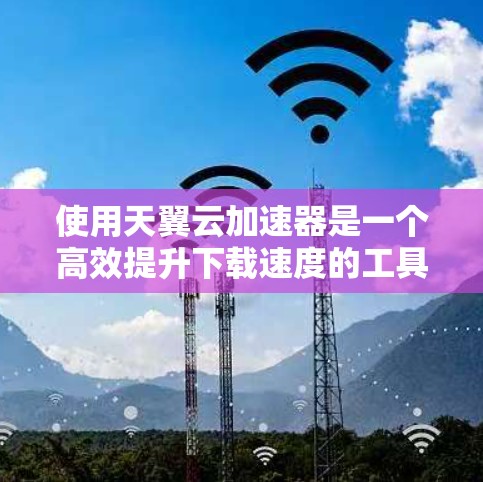 使用天翼云加速器是一个高效提升下载速度的工具，以下是详细的使用步骤
