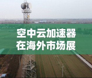 空中云加速器在海外市场展现出强大的潜力，尤其是在云存储和云服务领域，其技术的应用和推广正在迅速扩大。以下是对空中云加速器在海外市场的详细分析和总结