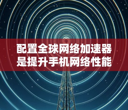 配置全球网络加速器是提升手机网络性能的重要步骤，以下是详细的配置方法