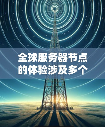 全球服务器节点的体验涉及多个关键组件和操作，以下是详细的步骤