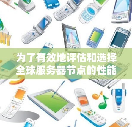为了有效地评估和选择全球服务器节点的性能，以及优化部署和维护，可以按照以下步骤进行