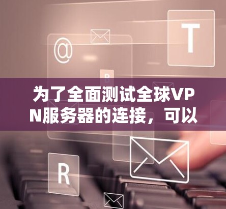 为了全面测试全球VPN服务器的连接，可以按照以下步骤进行