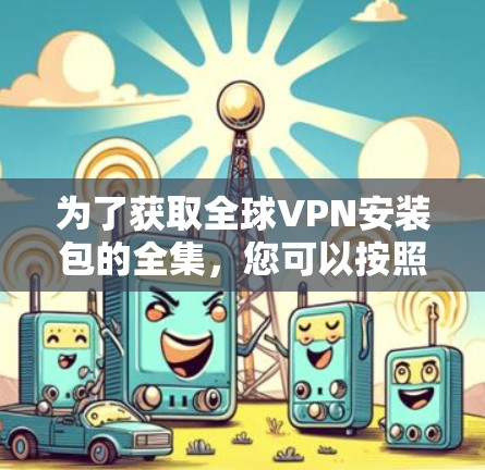 为了获取全球VPN安装包的全集，您可以按照以下步骤进行