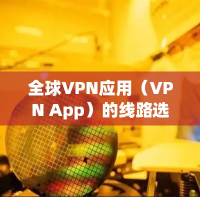 全球VPN应用（VPN App）的线路选择需要考虑以下几个方面