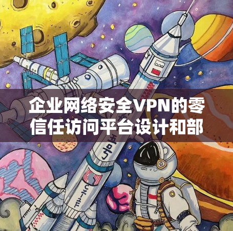 企业网络安全VPN的零信任访问平台设计和部署是一个复杂的过程，需要考虑多个因素，包括业务需求、技术架构、用户信任和合规性等。以下是一些关键点和建议，帮助您创建一个符合零信任原则的网络访问平台